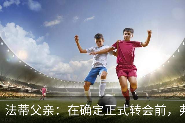 法蒂父亲：在确定正式转会前，弗里克从未与法蒂交流过